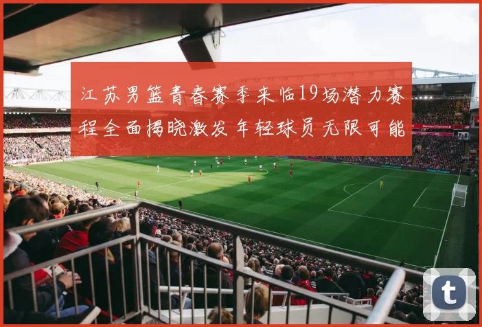 江苏男篮青春赛季来临19场潜力赛程全面揭晓激发年轻球员无限可能