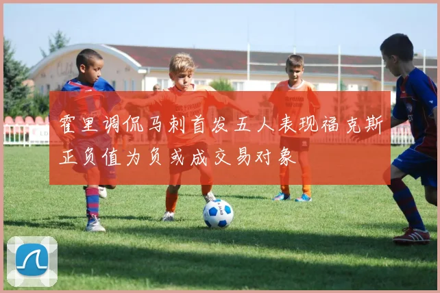 霍里调侃马刺首发五人表现福克斯正负值为负或成交易对象