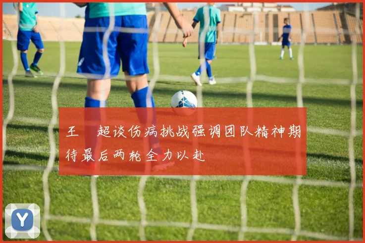 王燊超谈伤病挑战强调团队精神期待最后两轮全力以赴