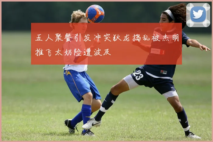 五人聚餐引发冲突狄龙捣乱被杰明推飞太奶险遭波及
