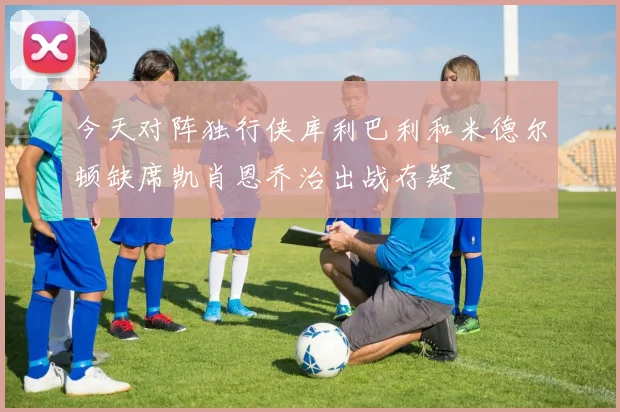 今天对阵独行侠库利巴利和米德尔顿缺席凯肖恩乔治出战存疑