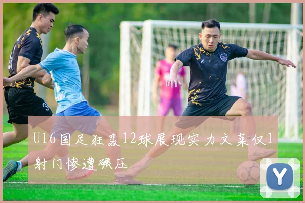 U16国足狂轰12球展现实力文莱仅1射门惨遭碾压