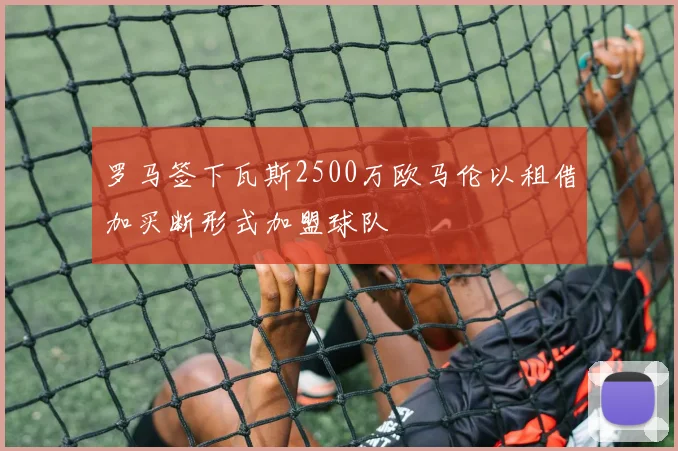 罗马签下瓦斯2500万欧马伦以租借加买断形式加盟球队