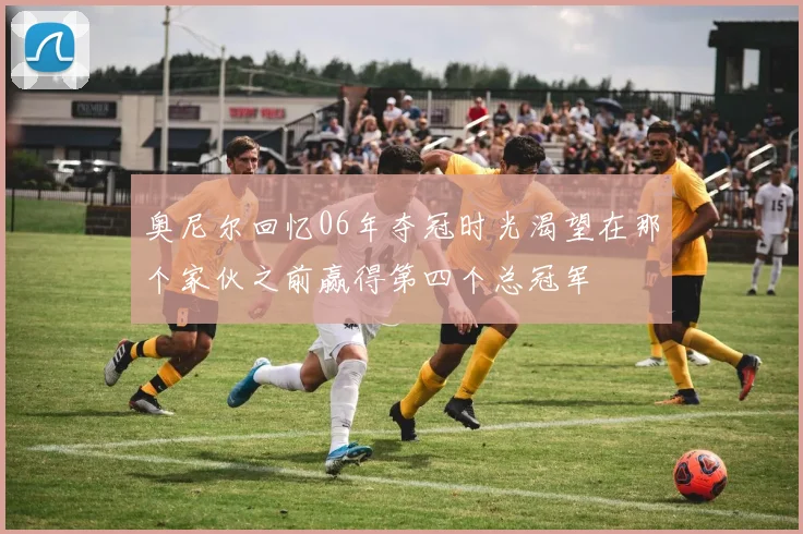 奥尼尔回忆06年夺冠时光渴望在那个家伙之前赢得第四个总冠军
