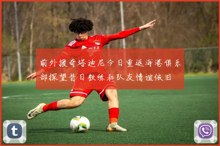 前外援奇塔迪尼今日重返海港俱乐部探望昔日教练和队友情谊依旧