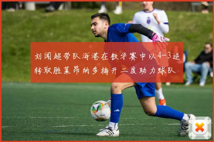 刘闻超带队海港在教学赛中以4-3逆转取胜莱昂纳多梅开二度助力球队
