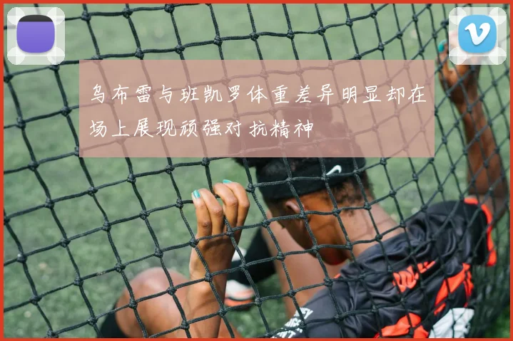 乌布雷与班凯罗体重差异明显却在场上展现顽强对抗精神
