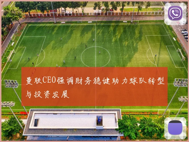 曼联CEO强调财务稳健助力球队转型与投资发展