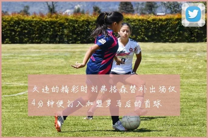 久违的精彩时刻弗格森替补出场仅4分钟便打入加盟罗马后的首球
