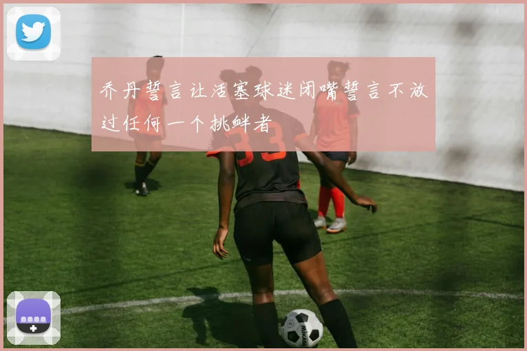 乔丹誓言让活塞球迷闭嘴誓言不放过任何一个挑衅者