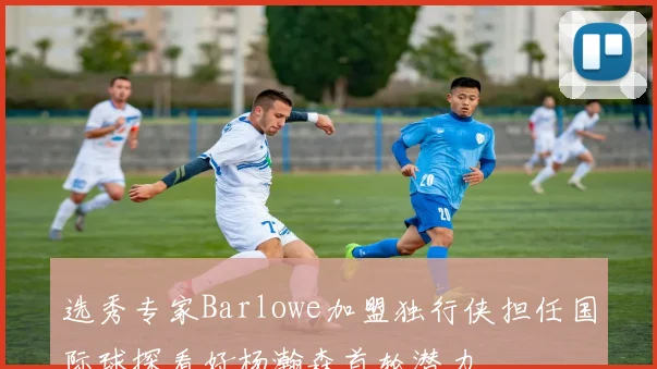 选秀专家Barlowe加盟独行侠担任国际球探看好杨瀚森首轮潜力
