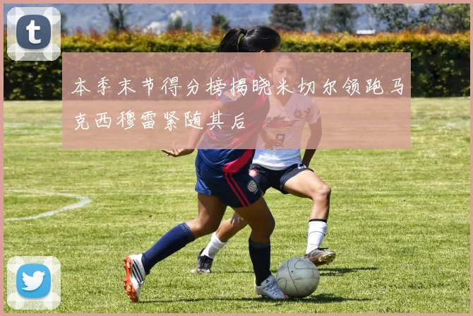 本季末节得分榜揭晓米切尔领跑马克西穆雷紧随其后