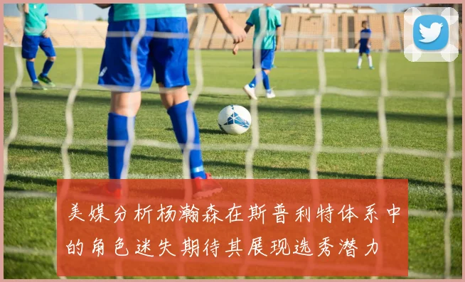 美媒分析杨瀚森在斯普利特体系中的角色迷失期待其展现选秀潜力