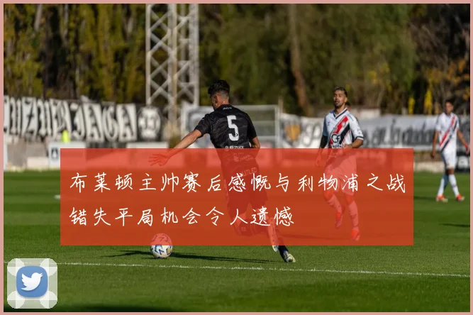 布莱顿主帅赛后感慨与利物浦之战错失平局机会令人遗憾