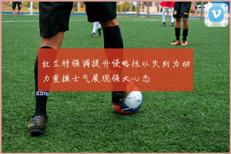 杜兰特强调提升侵略性以失利为动力重振士气展现强大心态