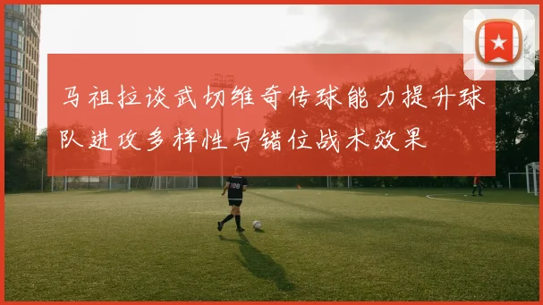 马祖拉谈武切维奇传球能力提升球队进攻多样性与错位战术效果