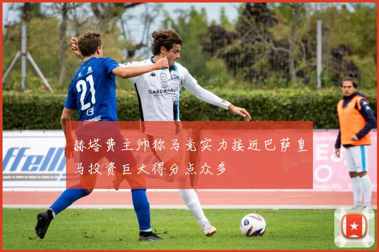 赫塔费主帅称马竞实力接近巴萨皇马投资巨大得分点众多
