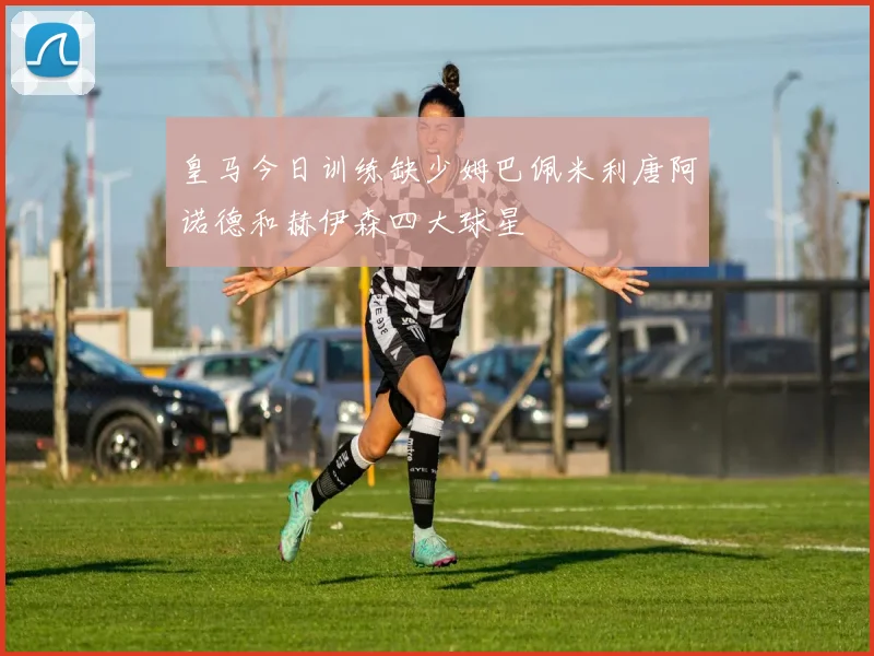 皇马今日训练缺少姆巴佩米利唐阿诺德和赫伊森四大球星