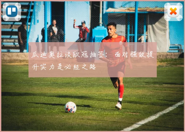瓜迪奥拉谈欧冠抽签：面对强敌提升实力是必经之路