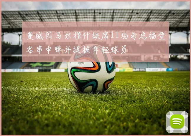 曼城因马尔穆什缺席11场考虑福登客串中锋并提拔年轻球员