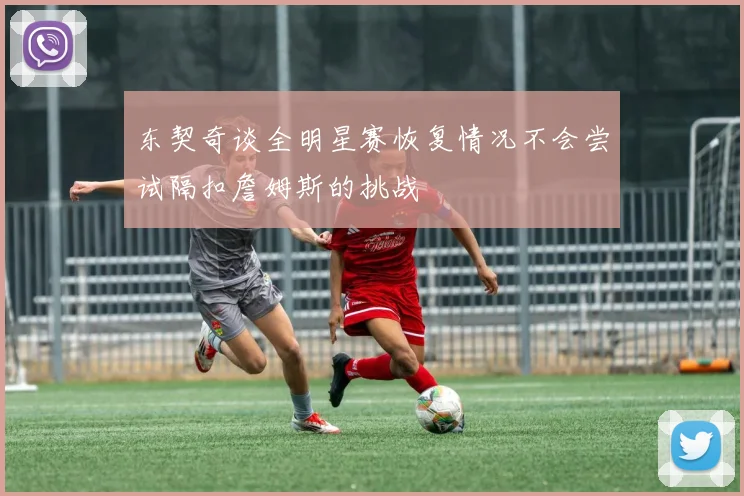 东契奇谈全明星赛恢复情况不会尝试隔扣詹姆斯的挑战