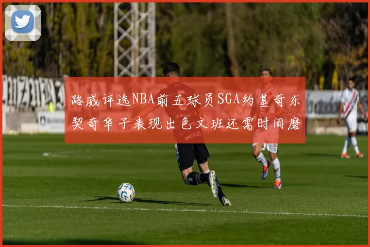 路威评选NBA前五球员SGA约基奇东契奇华子表现出色文班还需时间磨练