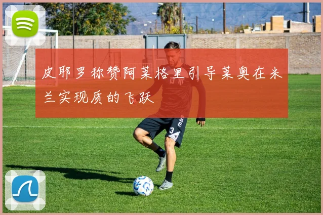 皮耶罗称赞阿莱格里引导莱奥在米兰实现质的飞跃
