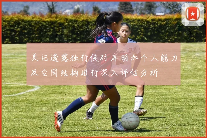 美记透露独行侠对库明加个人能力及合同结构进行深入评估分析