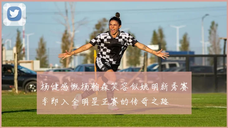 杨健感慨杨瀚森笑容似姚明新秀赛季即入全明星正赛的传奇之路
