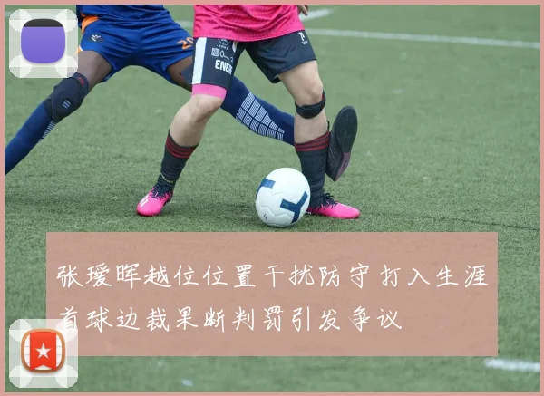 张瑷晖越位位置干扰防守打入生涯首球边裁果断判罚引发争议