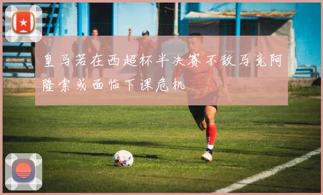 皇马若在西超杯半决赛不敌马竞阿隆索或面临下课危机