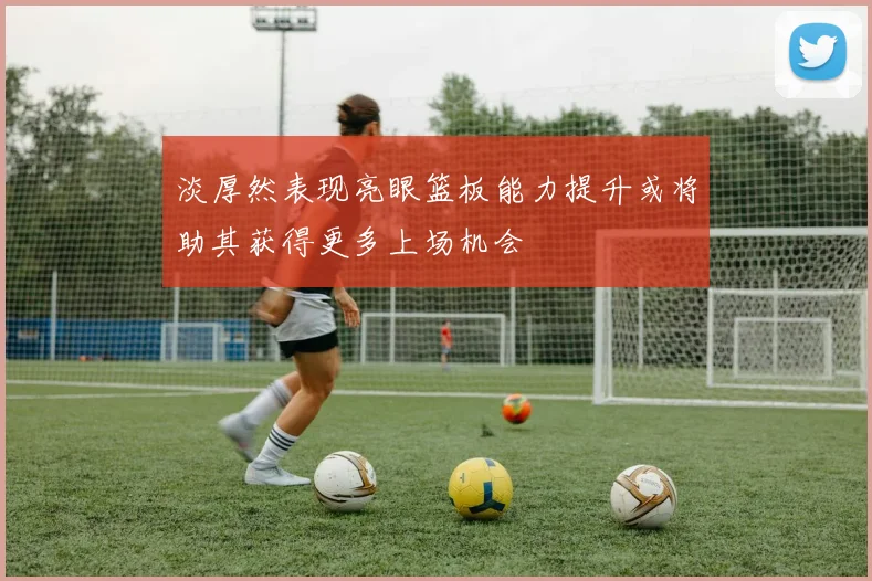 淡厚然表现亮眼篮板能力提升或将助其获得更多上场机会