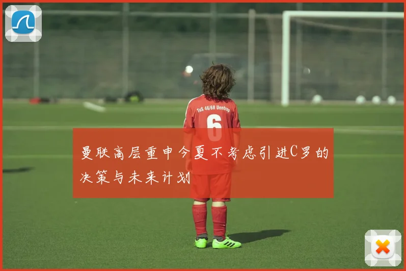 曼联高层重申今夏不考虑引进C罗的决策与未来计划