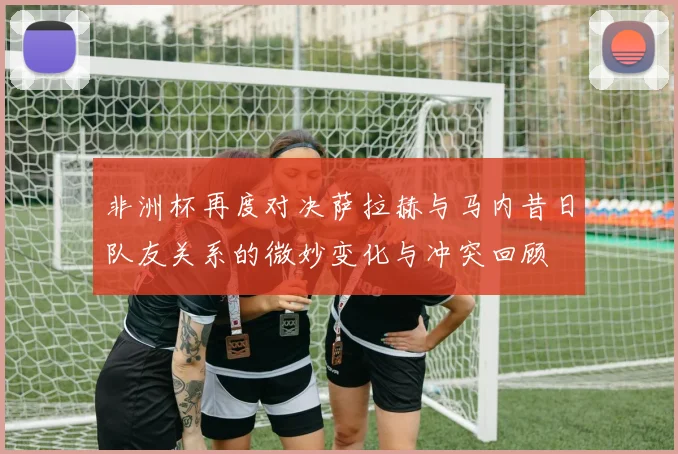 非洲杯再度对决萨拉赫与马内昔日队友关系的微妙变化与冲突回顾