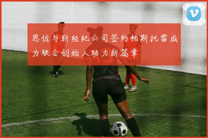 恩佐与新经纪公司签约帕斯托雷成为联合创始人助力新篇章