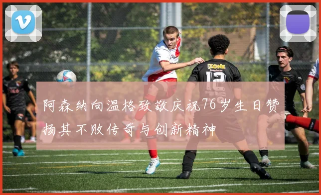 阿森纳向温格致敬庆祝76岁生日赞扬其不败传奇与创新精神